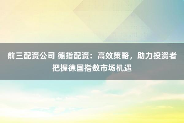 前三配资公司 德指配资:高效策略,助力投资者把握德国指数市场机遇