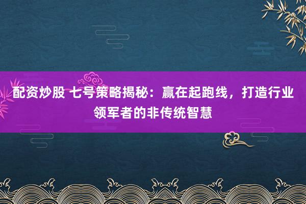 配资炒股 七号策略揭秘：赢在起跑线，打造行业领军者的非传统智慧