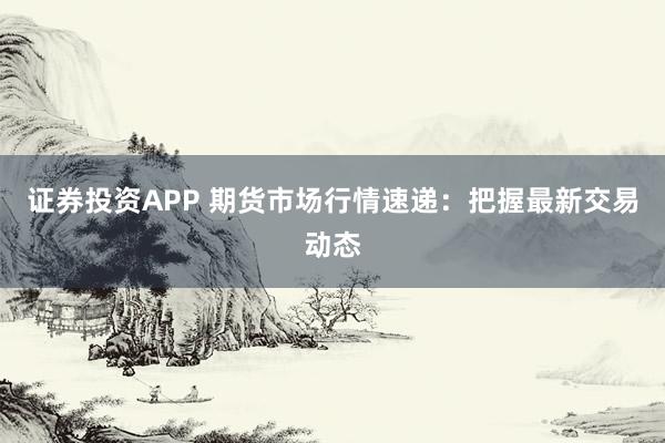 证券投资APP 期货市场行情速递:把握最新交易动态