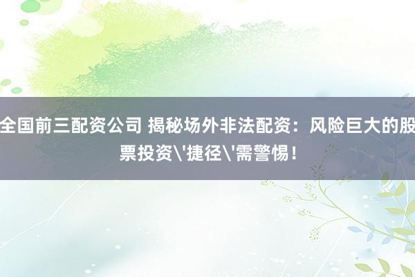 全国前三配资公司 揭秘场外非法配资：风险巨大的股票投资'捷径'需警惕！
