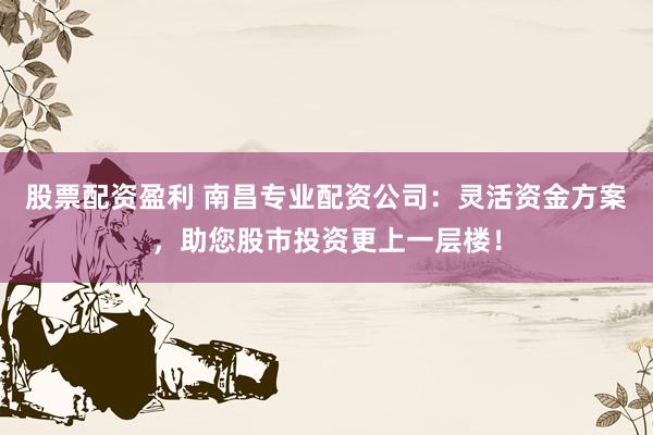 股票配资盈利 南昌专业配资公司:灵活资金方案,助您股市投资更上一层楼!
