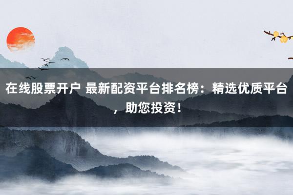 在线股票开户 最新配资平台排名榜：精选优质平台，助您投资！