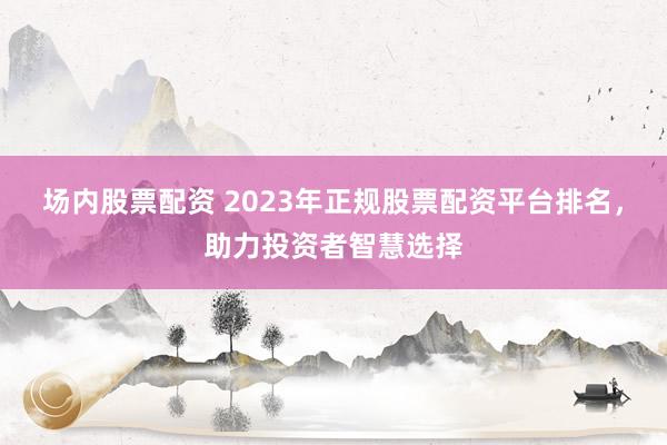 场内股票配资 2023年正规股票配资平台排名,助力投资者智慧选择