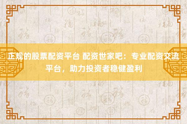 正规的股票配资平台 配资世家吧:专业配资交流平台,助力投资者稳健盈利