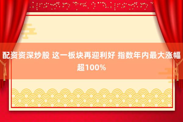 配资资深炒股 这一板块再迎利好 指数年内最大涨幅超100%