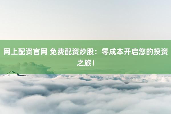 网上配资官网 免费配资炒股：零成本开启您的投资之旅！