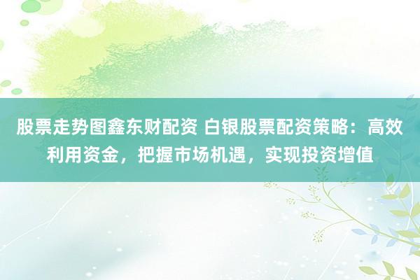 股票走势图鑫东财配资 白银股票配资策略:高效利用资金,把握市场机遇,实现投资增值