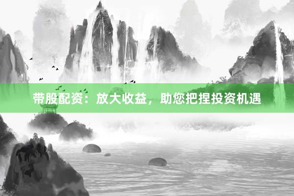 带股配资：放大收益，助您把捏投资机遇