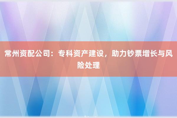 常州资配公司:专科资产建设,助力钞票增长与风险处理