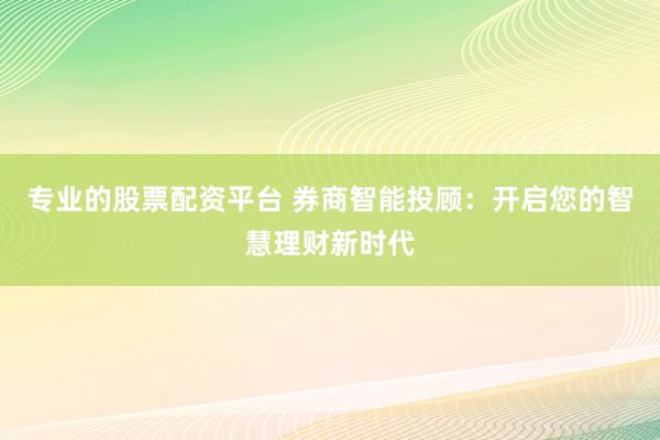 专业的股票配资平台 券商智能投顾：开启您的智慧理财新时代