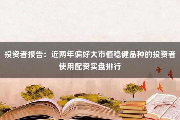 投资者报告：近两年偏好大市值稳健品种的投资者使用配资实盘排行