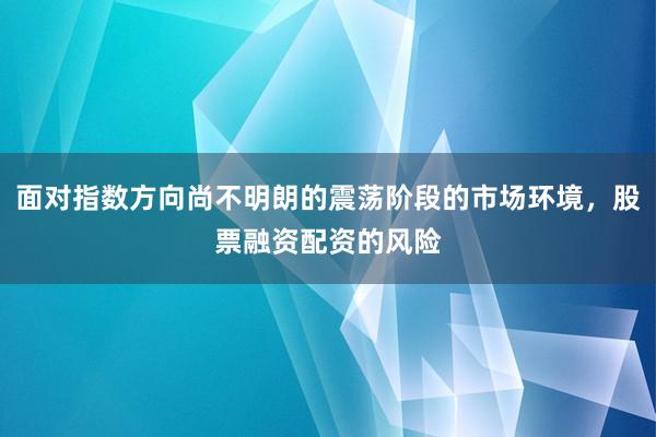 面对指数方向尚不明朗的震荡阶段的市场环境,股票融资配资的风险