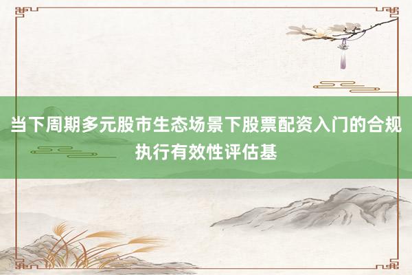 当下周期多元股市生态场景下股票配资入门的合规执行有效性评估基