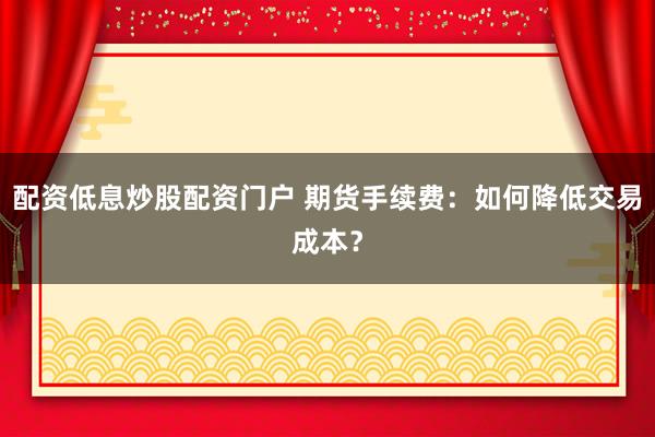 配资低息炒股配资门户 期货手续费:如何降低交易成本?