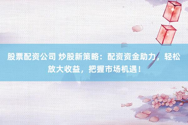股票配资公司 炒股新策略:配资资金助力,轻松放大收益,把握市场机遇!