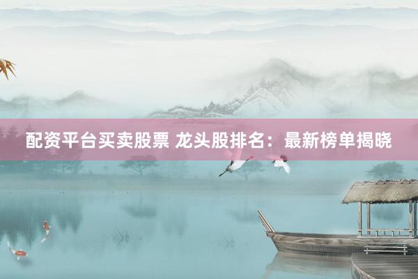 配资平台买卖股票 龙头股排名:最新榜单揭晓
