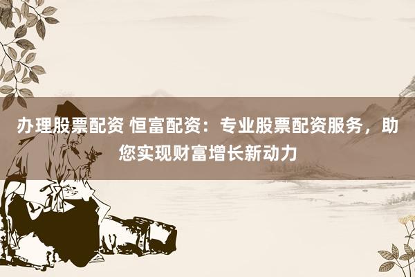 办理股票配资 恒富配资:专业股票配资服务,助您实现财富增长新动力