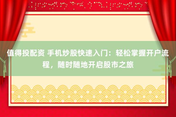 值得投配资 手机炒股快速入门:轻松掌握开户流程,随时随地开启股市之旅