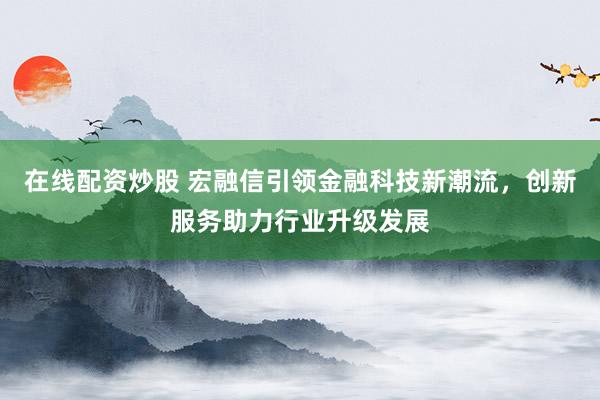 在线配资炒股 宏融信引领金融科技新潮流，创新服务助力行业升级发展
