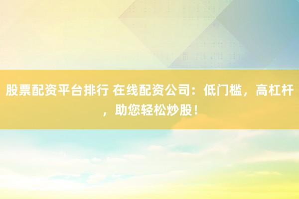 股票配资平台排行 在线配资公司：低门槛，高杠杆，助您轻松炒股！
