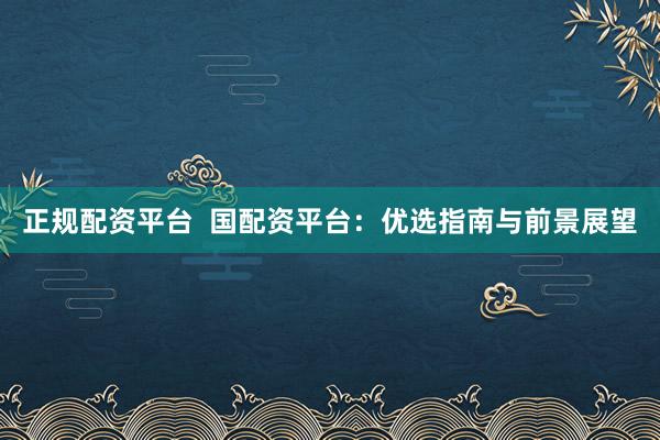 正规配资平台  国配资平台：优选指南与前景展望