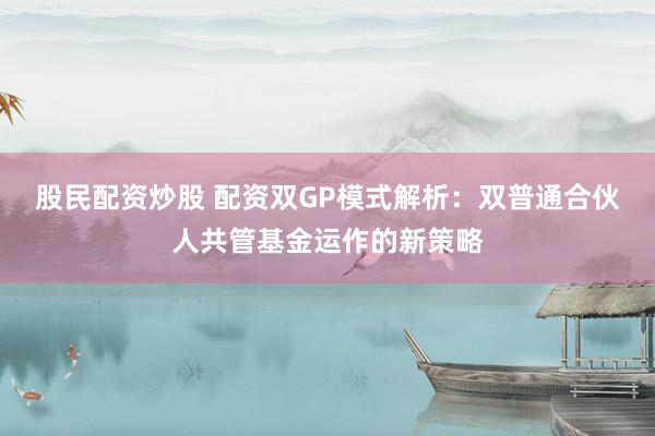 股民配资炒股 配资双GP模式解析：双普通合伙人共管基金运作的新策略
