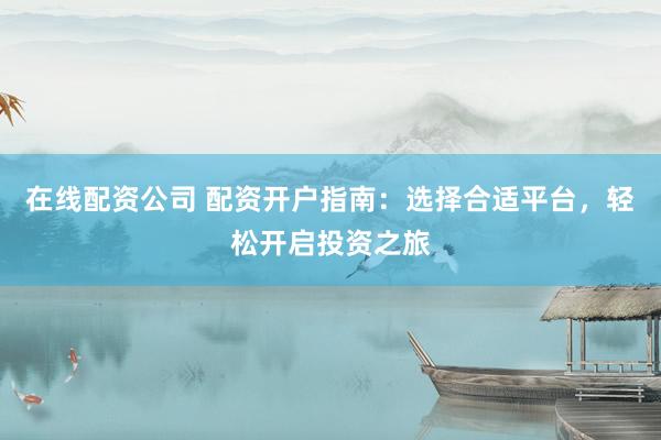 在线配资公司 配资开户指南：选择合适平台，轻松开启投资之旅