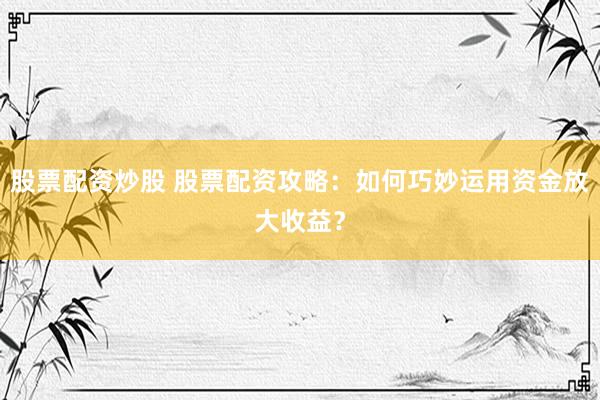 股票配资炒股 股票配资攻略：如何巧妙运用资金放大收益？