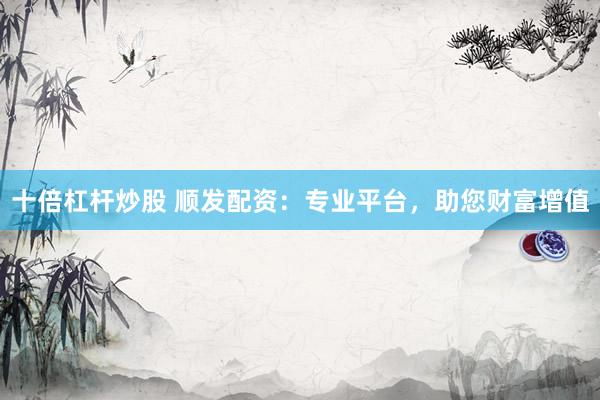 十倍杠杆炒股 顺发配资：专业平台，助您财富增值