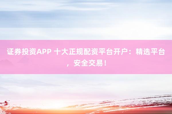 证券投资APP 十大正规配资平台开户：精选平台，安全交易！