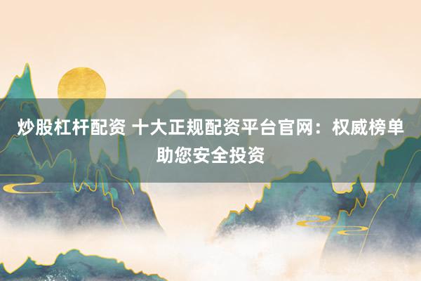 炒股杠杆配资 十大正规配资平台官网：权威榜单助您安全投资