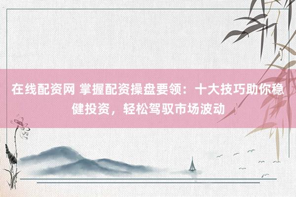 在线配资网 掌握配资操盘要领：十大技巧助你稳健投资，轻松驾驭市场波动