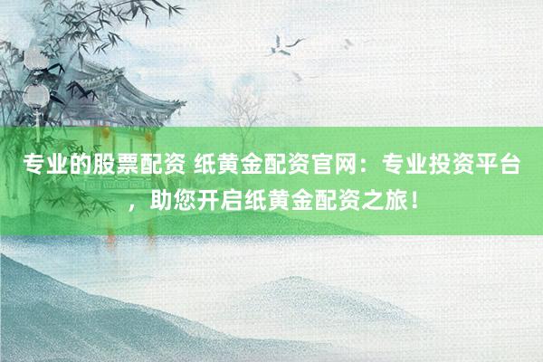 专业的股票配资 纸黄金配资官网：专业投资平台，助您开启纸黄金配资之旅！