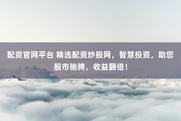 配资官网平台 精选配资炒股网，智慧投资，助您股市驰骋，收益翻倍！