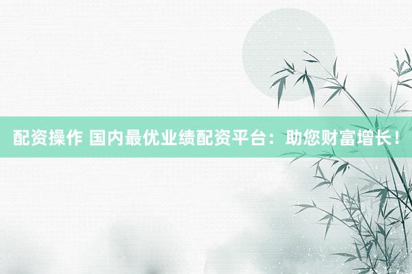 配资操作 国内最优业绩配资平台：助您财富增长！