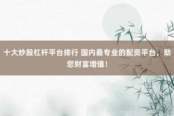 十大炒股杠杆平台排行 国内最专业的配资平台，助您财富增值！