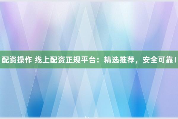 配资操作 线上配资正规平台：精选推荐，安全可靠！