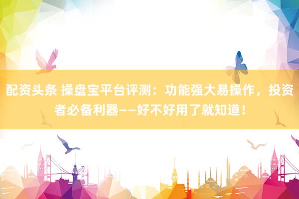 配资头条 操盘宝平台评测：功能强大易操作，投资者必备利器——好不好用了就知道！