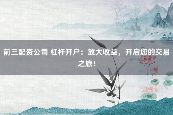 前三配资公司 杠杆开户：放大收益，开启您的交易之旅！