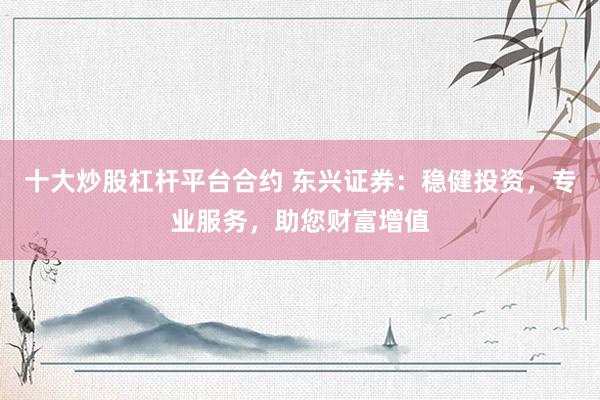十大炒股杠杆平台合约 东兴证券：稳健投资，专业服务，助您财富增值