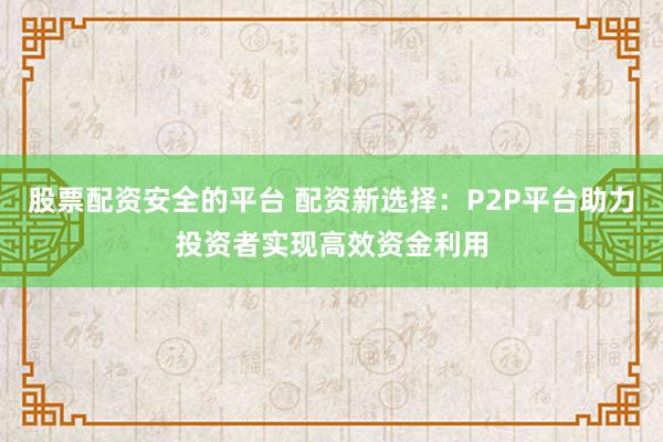 股票配资安全的平台 配资新选择:P2P平台助力投资者实现高效资金利用