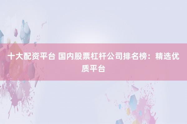 十大配资平台 国内股票杠杆公司排名榜：精选优质平台