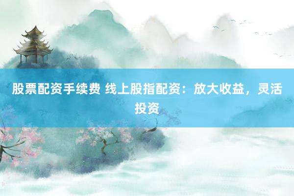 股票配资手续费 线上股指配资：放大收益，灵活投资