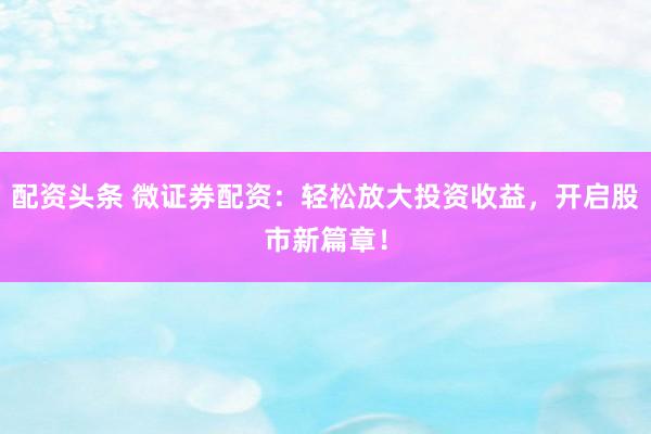 配资头条 微证券配资：轻松放大投资收益，开启股市新篇章！