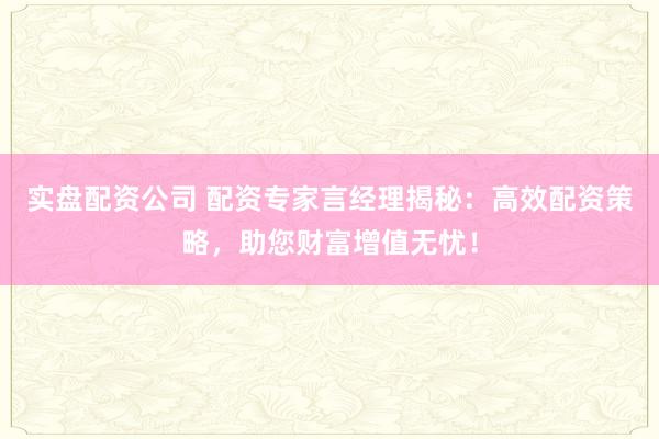 实盘配资公司 配资专家言经理揭秘：高效配资策略，助您财富增值无忧！