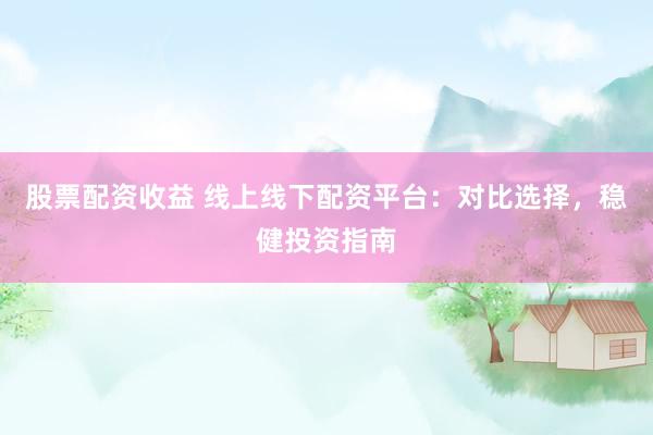 股票配资收益 线上线下配资平台：对比选择，稳健投资指南