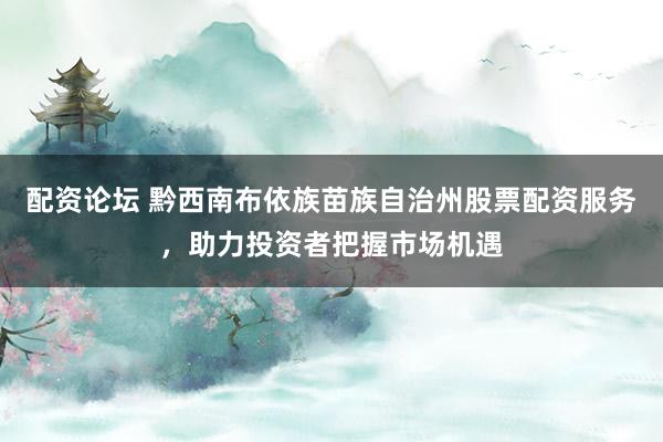 配资论坛 黔西南布依族苗族自治州股票配资服务，助力投资者把握市场机遇