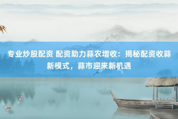 专业炒股配资 配资助力蒜农增收：揭秘配资收蒜新模式，蒜市迎来新机遇