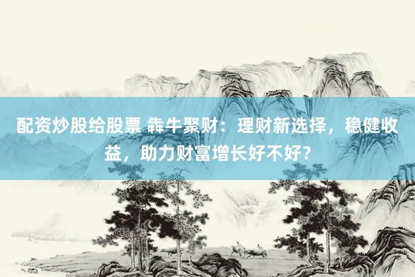 配资炒股给股票 犇牛聚财：理财新选择，稳健收益，助力财富增长好不好？
