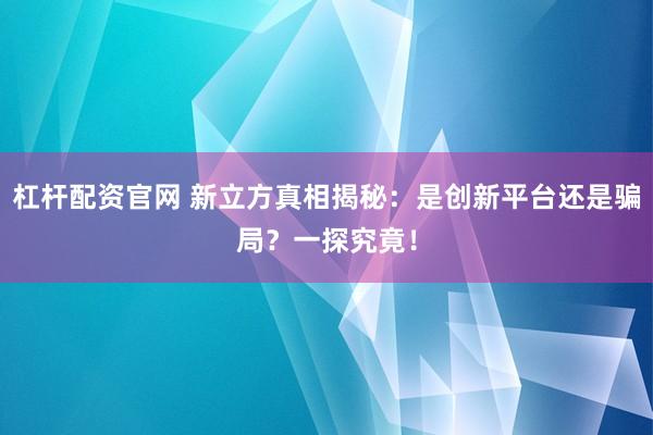 杠杆配资官网 新立方真相揭秘：是创新平台还是骗局？一探究竟！